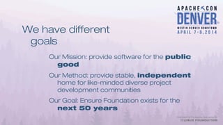 We have different
goals
Our Mission: provide software for the public
good
Our Method: provide stable, independent
home for like-minded diverse project
development communities
Our Goal: Ensure Foundation exists for the
next 50 years
 