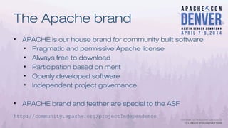The Apache brand
• APACHE is our house brand for community built software
• Pragmatic and permissive Apache license
• Always free to download
• Participation based on merit
• Openly developed software
• Independent project governance
• APACHE brand and feather are special to the ASF
http://community.apache.org/projectIndependence
 
