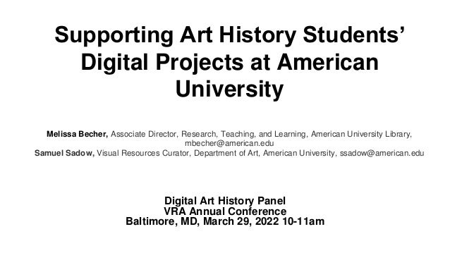 Supporting Art History Students’
Digital Projects at American
University
Melissa Becher, Associate Director, Research, Teaching, and Learning, American University Library,
mbecher@american.edu
Samuel Sadow, Visual Resources Curator, Department of Art, American University, ssadow@american.edu
Digital Art History Panel
VRA Annual Conference
Baltimore, MD, March 29, 2022 10-11am
 