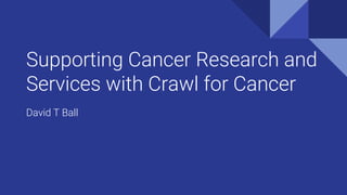 Supporting Cancer Research and
Services with Crawl for Cancer
David T Ball
 