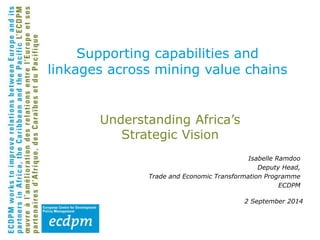Supporting capabilities and 
linkages across mining value chains 
Understanding Africa’s 
Strategic Vision 
Isabelle Ramdoo 
Deputy Head, 
Trade and Economic Transformation Programme 
ECDPM 
2 September 2014 
 