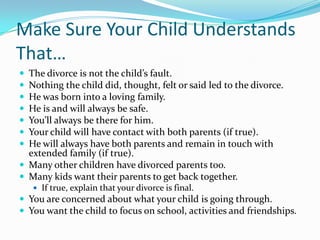 Make Sure Your Child Understands That…The divorce is not the child’s fault.Nothing the child did, thought, felt or said led to the divorce.He was born into a loving family.He is and will always be safe.You’ll always be there for him.Your child will have contact with both parents (if true).He will always have both parents and remain in touch with extended family (if true).Many other children have divorced parents too.Many kids want their parents to get back together.If true, explain that your divorce is final.You are concerned about what your child is going through.You want the child to focus on school, activities and friendships.