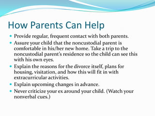 How Parents Can HelpProvide regular, frequent contact with both parents.Assure your child that the noncustodial parent is comfortable in his/her new home. Take a trip to the noncustodial parent’s residence so the child can see this with his own eyes.Explain the reasons for the divorce itself, plans for housing, visitation, and how this will fit in with extracurricular activities.Explain upcoming changes in advance.Never criticize your ex around your child. (Watch your nonverbal cues.)