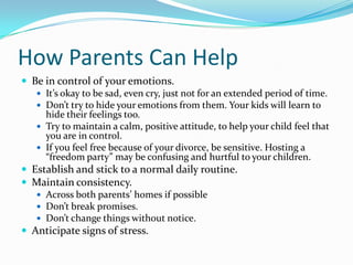 How Parents Can HelpBe in control of your emotions.It’s okay to be sad, even cry, just not for an extended period of time.Don’t try to hide your emotions from them. Your kids will learn to hide their feelings too.Try to maintain a calm, positive attitude, to help your child feel that you are in control.If you feel free because of your divorce, be sensitive. Hosting a “freedom party” may be confusing and hurtful to your children.Establish and stick to a normal daily routine. Maintain consistency.Across both parents’ homes if possibleDon’t break promises.Don’t change things without notice. Anticipate signs of stress.