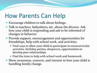 How Parents Can HelpEncourage children to talk about feelings.Talk to teachers, babysitters, etc. about the divorce. Ask how your child is responding and ask to be informed of changes in behavior.Provide support, encouragement and opportunities for friendships, help with school work, and activities.Find ways to allow your child to participate in extracurricular activities, birthday parties, sleepovers, opportunities to develop peer relationships.Find the time to help with school work and homework.Show awareness, concern, and interest in how your child is handling family change.