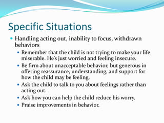 Specific SituationsHandling acting out, inability to focus, withdrawn behaviorsRemember that the child is not trying to make your life miserable. He’s just worried and feeling insecure.Be firm about unacceptable behavior, but generous in offering reassurance, understanding, and support for how the child may be feeling.Ask the child to talk to you about feelings rather than acting out.Ask how you can help the child reduce his worry.Praise improvements in behavior.