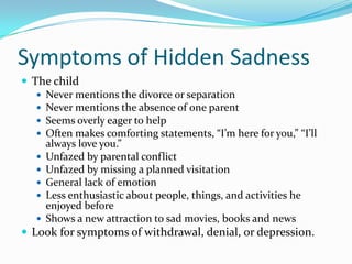 Symptoms of Hidden SadnessThe childNever mentions the divorce or separationNever mentions the absence of one parentSeems overly eager to helpOften makes comforting statements, “I’m here for you,” “I’ll always love you.”Unfazed by parental conflictUnfazed by missing a planned visitationGeneral lack of emotionLess enthusiastic about people, things, and activities he enjoyed beforeShows a new attraction to sad movies, books and newsLook for symptoms of withdrawal, denial, or depression.