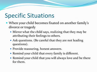 Specific SituationsWhen your child becomes fixated on another family’s divorce or tragedyMirror what the child says, realizing that they may be attributing their feelings to others.Ask questions. (Be careful that they are not leading questions).Provide reassuring, honest answers.Remind your child that every family is different.Remind your child that you will always love and be there for them.