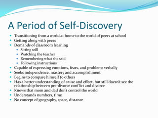 A Period of Self-DiscoveryTransitioning from a world at home to the world of peers at schoolGetting along with peersDemands of classroom learningSitting stillWatching the teacherRemembering what she saidFollowing instructionsCapable of expressing emotions, fears, and problems verballySeeks independence, mastery and accomplishmentBegins to compare himself to othersHas a better understanding of cause and effect, but still doesn’t see the relationship between pre-divorce conflict and divorceKnows that mom and dad don’t control the worldUnderstands numbers, timeNo concept of geography, space, distance