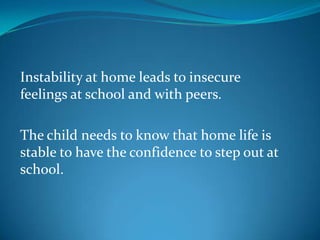 Instability at home leads to insecure feelings at school and with peers.The child needs to know that home life is stable to have the confidence to step out at school.