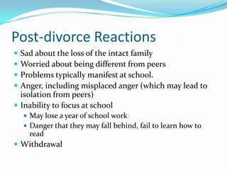 Post-divorce ReactionsSad about the loss of the intact familyWorried about being different from peersProblems typically manifest at school.Anger, including misplaced anger (which may lead to isolation from peers)Inability to focus at schoolMay lose a year of school workDanger that they may fall behind, fail to learn how to readWithdrawal