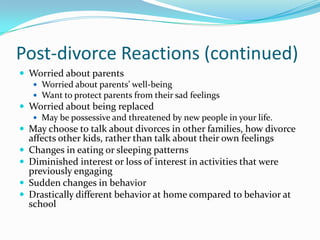 Post-divorce Reactions (continued)Worried about parentsWorried about parents’ well-beingWant to protect parents from their sad feelingsWorried about being replacedMay be possessive and threatened by new people in your life.May choose to talk about divorces in other families, how divorce affects other kids, rather than talk about their own feelingsChanges in eating or sleeping patternsDiminished interest or loss of interest in activities that were previously engagingSudden changes in behaviorDrastically different behavior at home compared to behavior at school