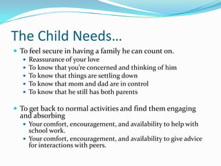 The Child Needs…To feel secure in having a family he can count on.Reassurance of your loveTo know that you’re concerned and thinking of himTo know that things are settling downTo know that mom and dad are in controlTo know that he still has both parentsTo get back to normal activities and find them engaging and absorbingYour comfort, encouragement, and availability to help with school work. Your comfort, encouragement, and availability to give advice for interactions with peers.