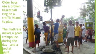 Older boys
use a broken
basketball
ring on a
traffic island
to play.
The mattress
makes a good
trampoline
during the
day and a
bed at
night.
 