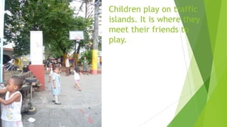 Children play on traffic
islands. It is where they
meet their friends to
play.
 