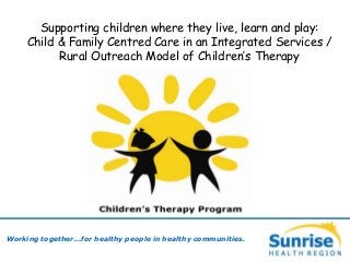 Working together…for healthy people in healthy communities.
Supporting children where they live, learn and play:
Child & Family Centred Care in an Integrated Services /
Rural Outreach Model of Children’s Therapy
 