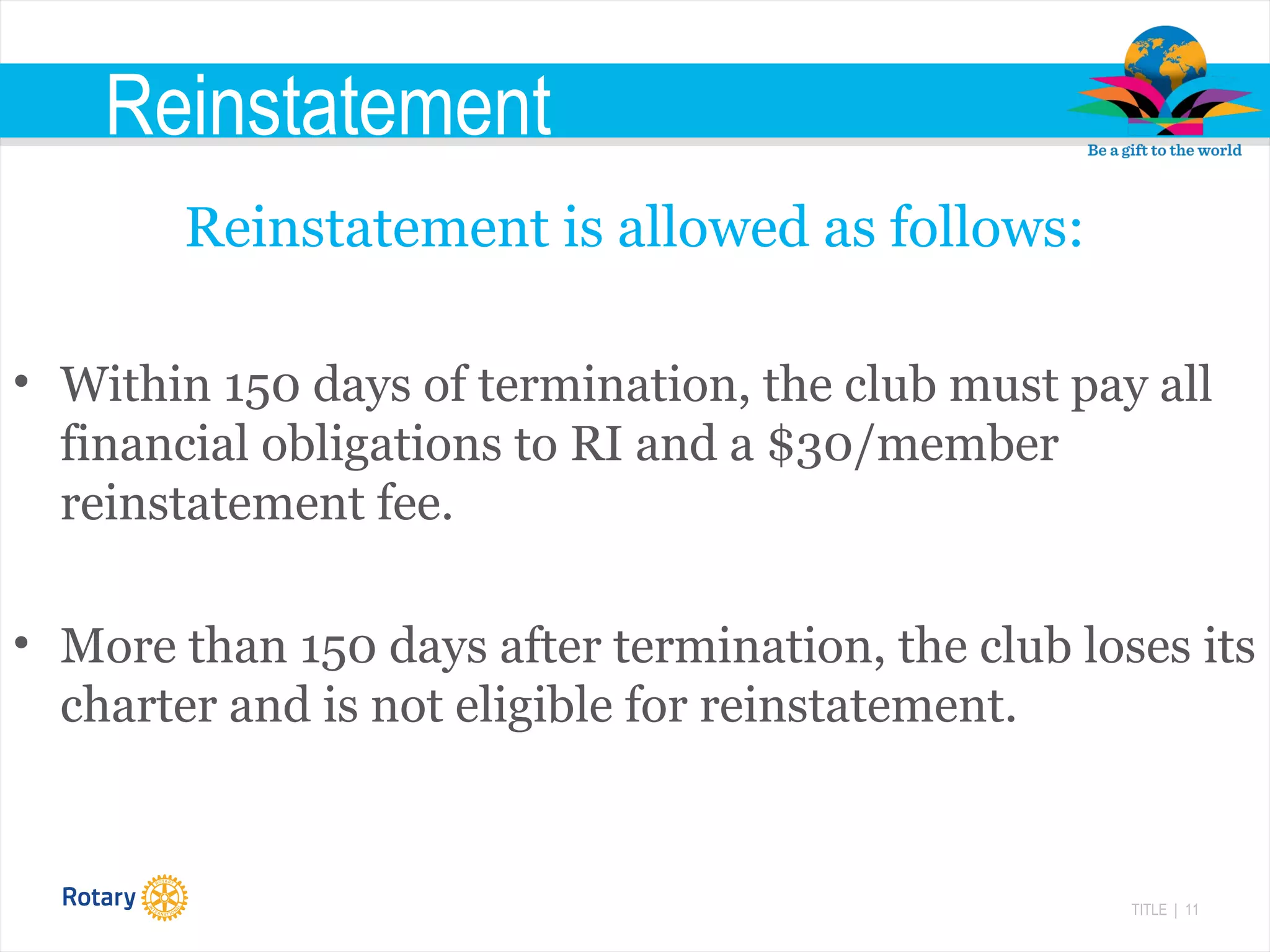 TITLE | 11
Reinstatement
Reinstatement is allowed as follows:
• Within 150 days of termination, the club must pay all
financial obligations to RI and a $30/member
reinstatement fee.
• More than 150 days after termination, the club loses its
charter and is not eligible for reinstatement.
 