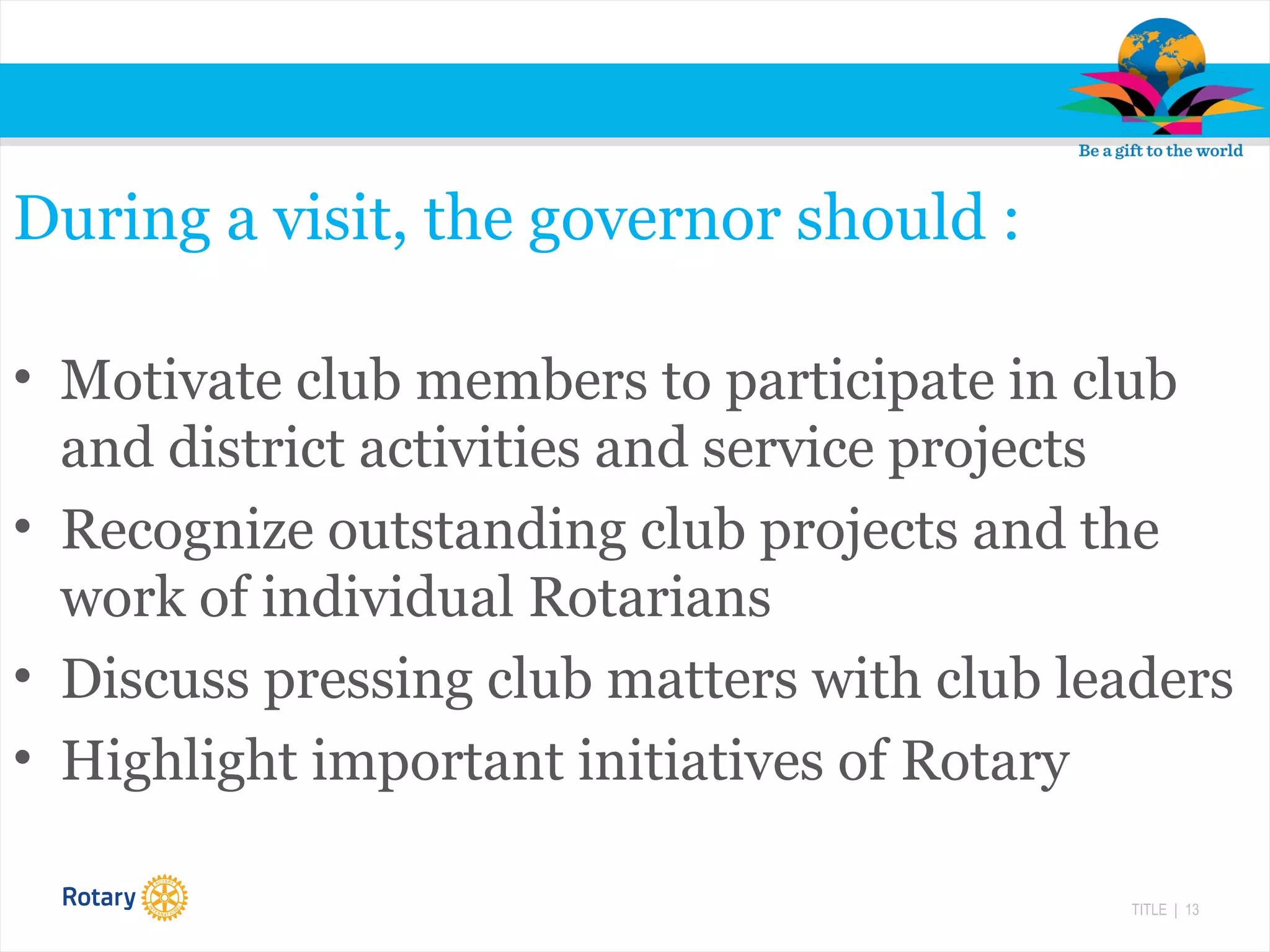 TITLE | 13
During a visit, the governor should :
• Motivate club members to participate in club
and district activities and service projects
• Recognize outstanding club projects and the
work of individual Rotarians
• Discuss pressing club matters with club leaders
• Highlight important initiatives of Rotary
 