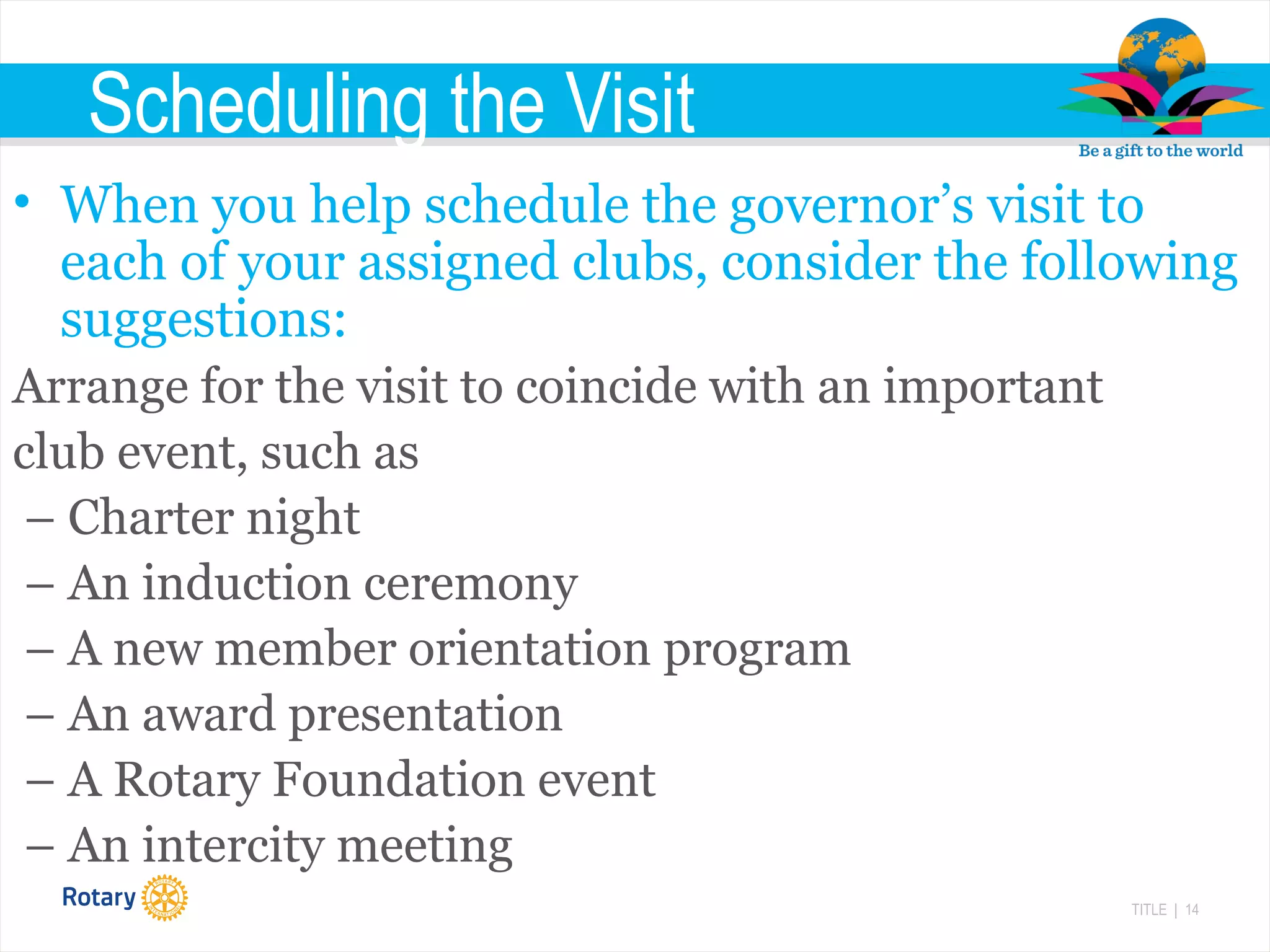 TITLE | 14
Scheduling the Visit
• When you help schedule the governor’s visit to
each of your assigned clubs, consider the following
suggestions:
Arrange for the visit to coincide with an important
club event, such as
– Charter night
– An induction ceremony
– A new member orientation program
– An award presentation
– A Rotary Foundation event
– An intercity meeting
 