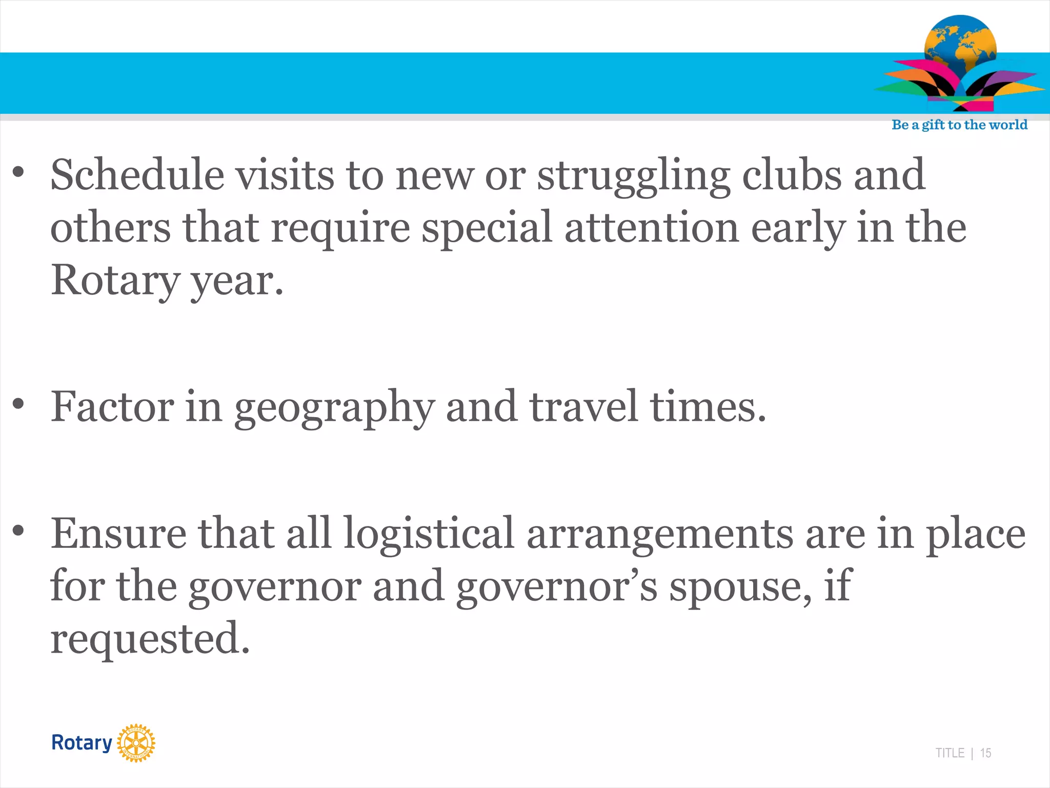 TITLE | 15
• Schedule visits to new or struggling clubs and
others that require special attention early in the
Rotary year.
• Factor in geography and travel times.
• Ensure that all logistical arrangements are in place
for the governor and governor’s spouse, if
requested.
 