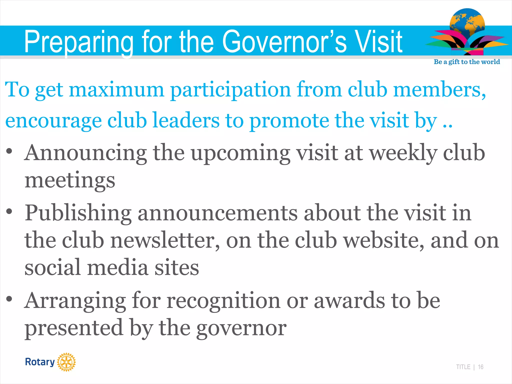 TITLE | 16
Preparing for the Governor’s Visit
To get maximum participation from club members,
encourage club leaders to promote the visit by ..
• Announcing the upcoming visit at weekly club
meetings
• Publishing announcements about the visit in
the club newsletter, on the club website, and on
social media sites
• Arranging for recognition or awards to be
presented by the governor
 
