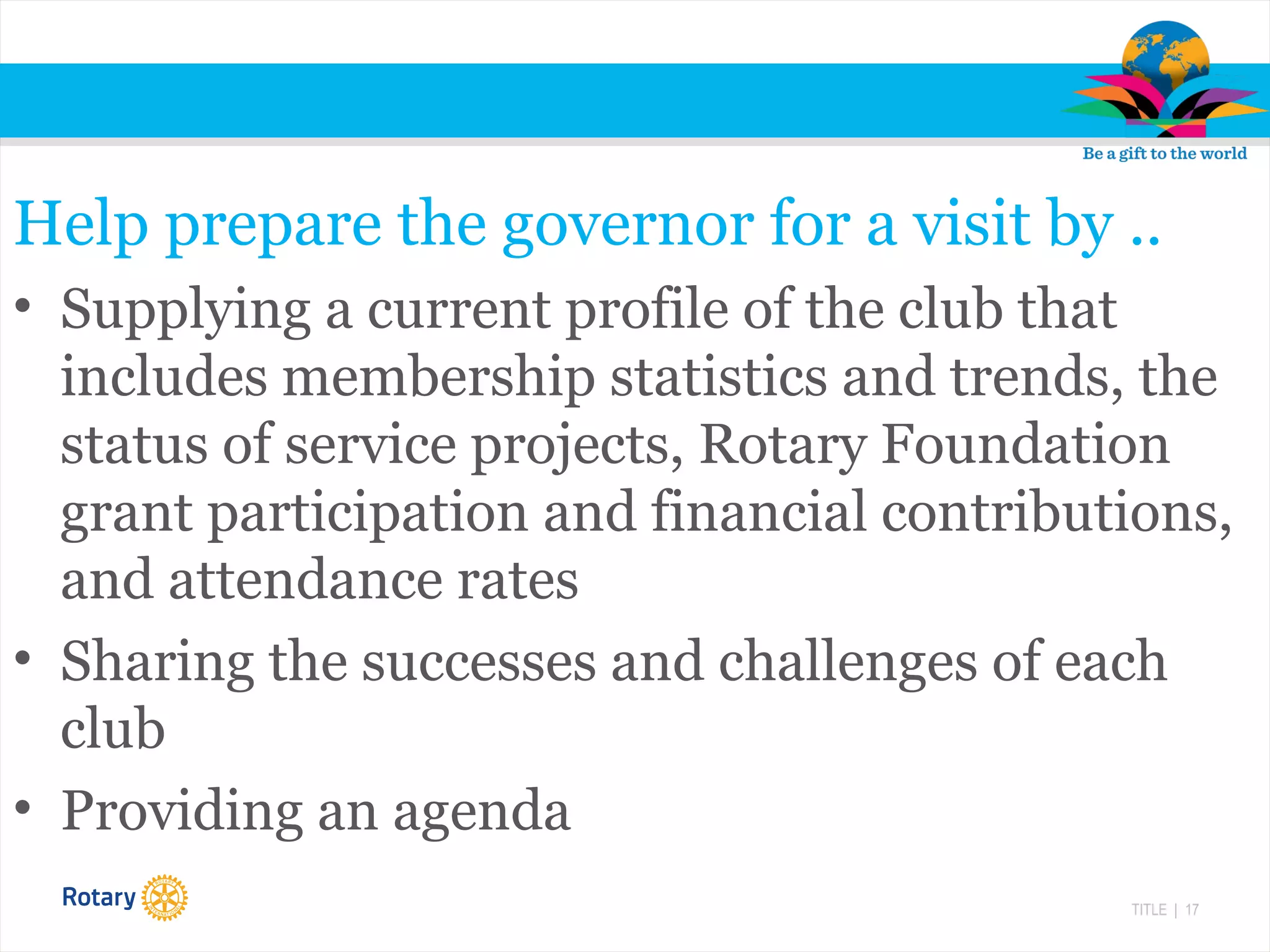TITLE | 17
Help prepare the governor for a visit by ..
• Supplying a current profile of the club that
includes membership statistics and trends, the
status of service projects, Rotary Foundation
grant participation and financial contributions,
and attendance rates
• Sharing the successes and challenges of each
club
• Providing an agenda
 