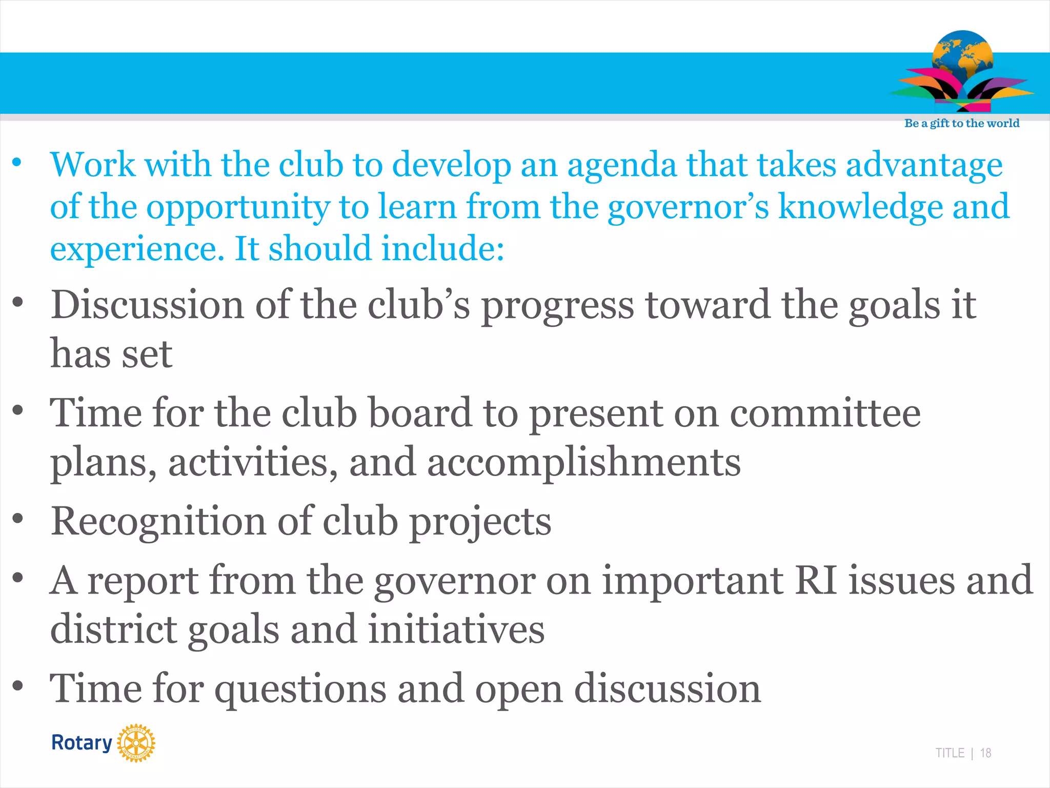 TITLE | 18
• Work with the club to develop an agenda that takes advantage
of the opportunity to learn from the governor’s knowledge and
experience. It should include:
• Discussion of the club’s progress toward the goals it
has set
• Time for the club board to present on committee
plans, activities, and accomplishments
• Recognition of club projects
• A report from the governor on important RI issues and
district goals and initiatives
• Time for questions and open discussion
 