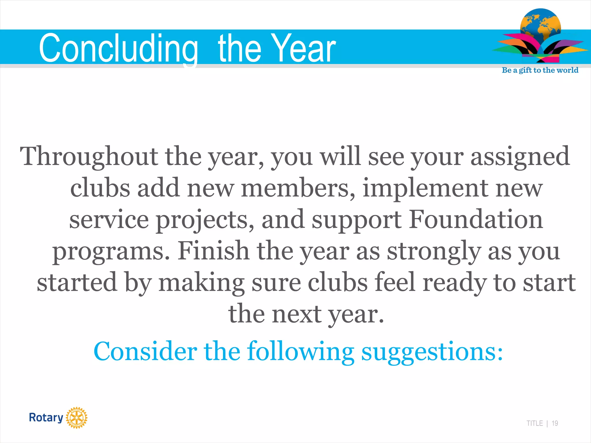 TITLE | 19
Concluding the Year
Throughout the year, you will see your assigned
clubs add new members, implement new
service projects, and support Foundation
programs. Finish the year as strongly as you
started by making sure clubs feel ready to start
the next year.
Consider the following suggestions:
 