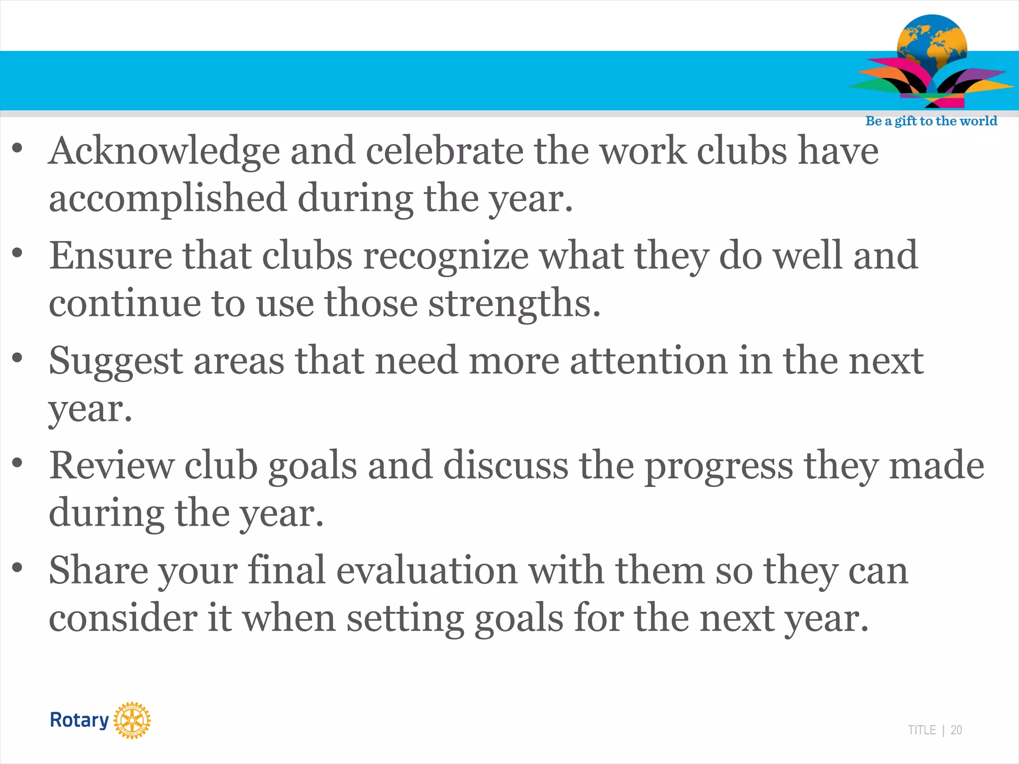 TITLE | 20
• Acknowledge and celebrate the work clubs have
accomplished during the year.
• Ensure that clubs recognize what they do well and
continue to use those strengths.
• Suggest areas that need more attention in the next
year.
• Review club goals and discuss the progress they made
during the year.
• Share your final evaluation with them so they can
consider it when setting goals for the next year.
 