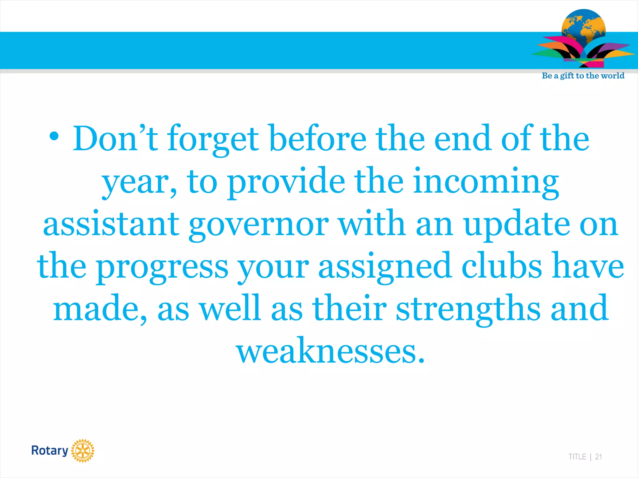 TITLE | 21
• Don’t forget before the end of the
year, to provide the incoming
assistant governor with an update on
the progress your assigned clubs have
made, as well as their strengths and
weaknesses.
 