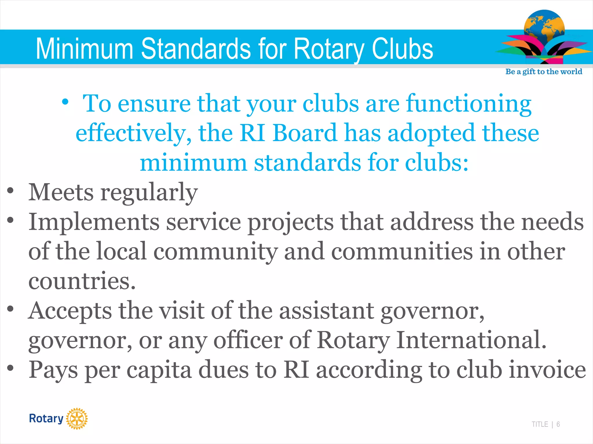 TITLE | 6
Minimum Standards for Rotary Clubs
• To ensure that your clubs are functioning
effectively, the RI Board has adopted these
minimum standards for clubs:
• Meets regularly
• Implements service projects that address the needs
of the local community and communities in other
countries.
• Accepts the visit of the assistant governor,
governor, or any officer of Rotary International.
• Pays per capita dues to RI according to club invoice
 