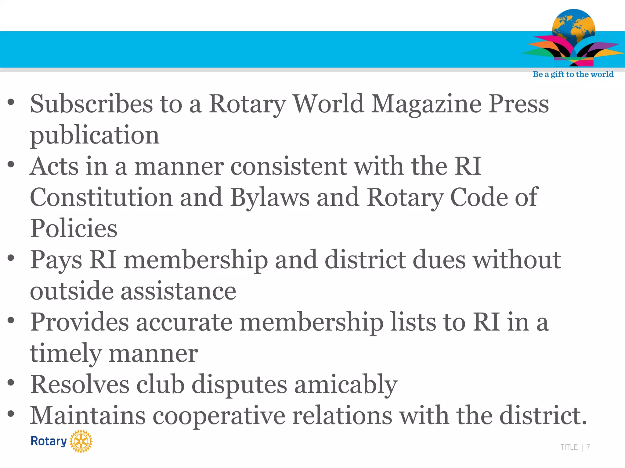 TITLE | 7
• Subscribes to a Rotary World Magazine Press
publication
• Acts in a manner consistent with the RI
Constitution and Bylaws and Rotary Code of
Policies
• Pays RI membership and district dues without
outside assistance
• Provides accurate membership lists to RI in a
timely manner
• Resolves club disputes amicably
• Maintains cooperative relations with the district.
 