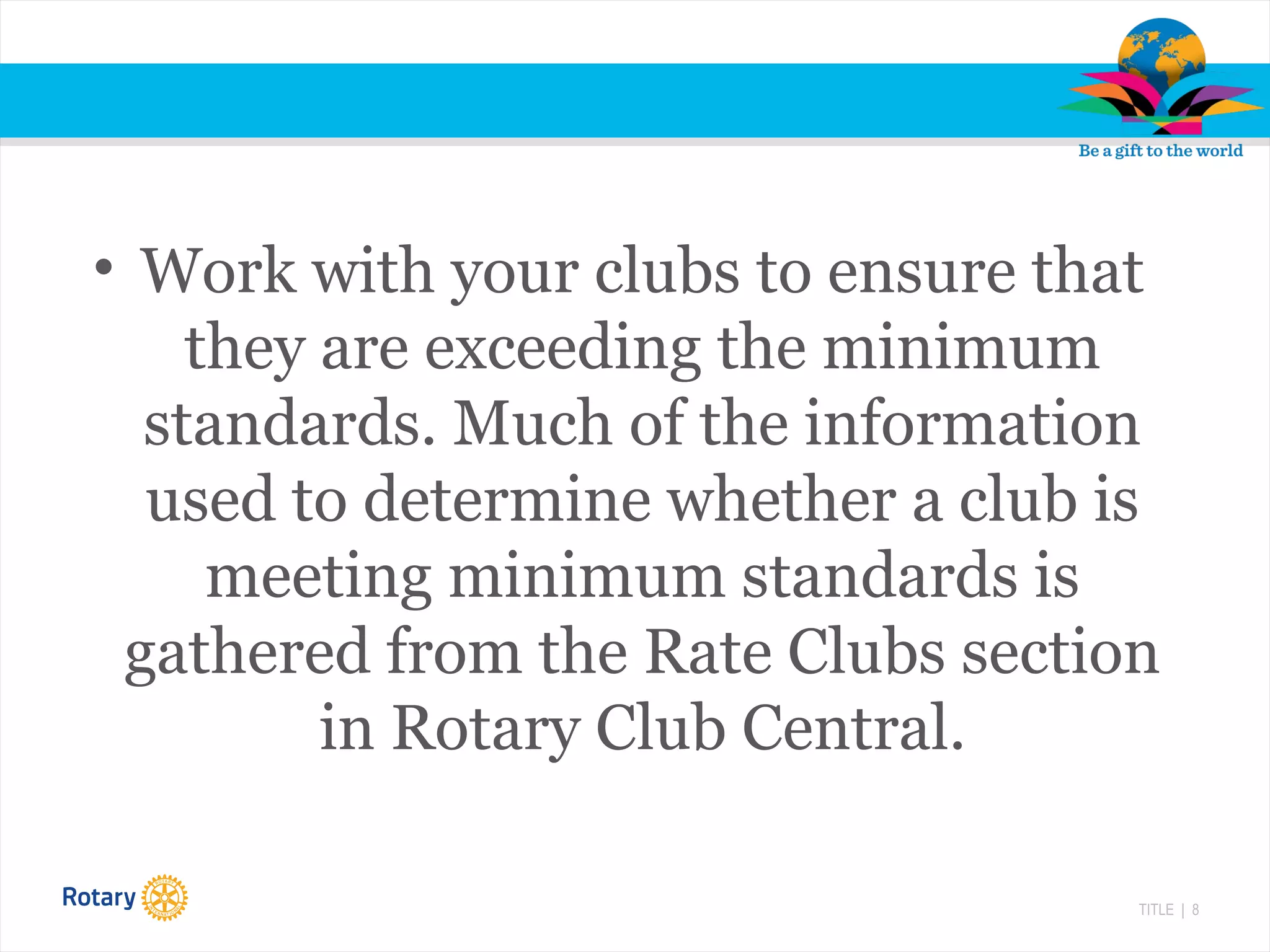 TITLE | 8
• Work with your clubs to ensure that
they are exceeding the minimum
standards. Much of the information
used to determine whether a club is
meeting minimum standards is
gathered from the Rate Clubs section
in Rotary Club Central.
 