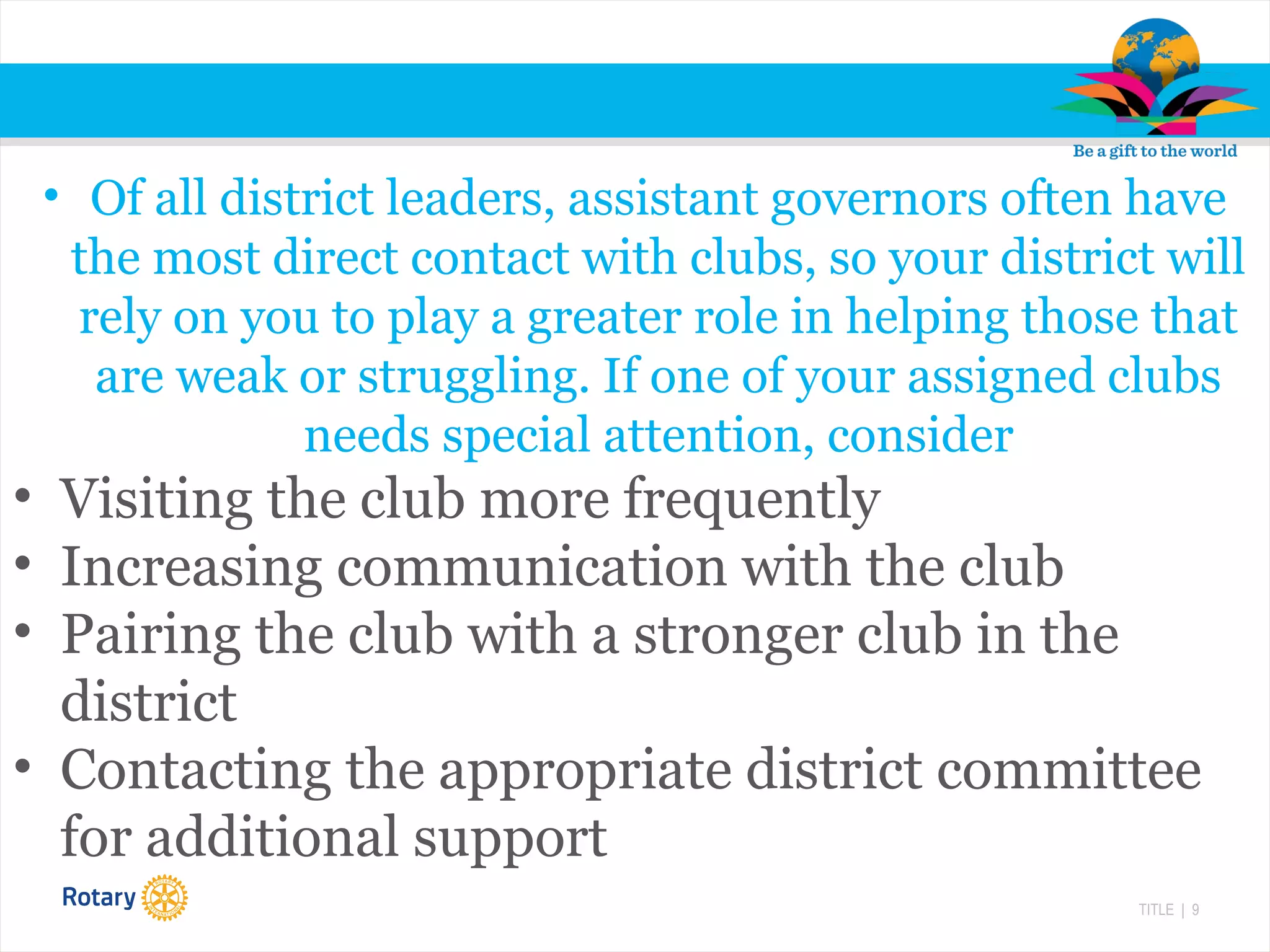 TITLE | 9
• Of all district leaders, assistant governors often have
the most direct contact with clubs, so your district will
rely on you to play a greater role in helping those that
are weak or struggling. If one of your assigned clubs
needs special attention, consider
• Visiting the club more frequently
• Increasing communication with the club
• Pairing the club with a stronger club in the
district
• Contacting the appropriate district committee
for additional support
 