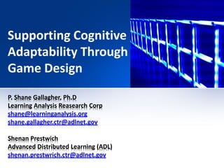 Supporting Cognitive
Adaptability Through
Game Design
P. Shane Gallagher, Ph.D
Learning Analysis Reasearch Corp
shane@learninganalysis.org
shane.gallagher.ctr@adlnet.gov

Shenan Prestwich
Advanced Distributed Learning (ADL)
shenan.prestwrich.ctr@adlnet.gov
 