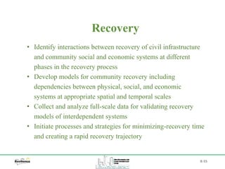 B-55
• Identify interactions between recovery of civil infrastructure
and community social and economic systems at different
phases in the recovery process
• Develop models for community recovery including
dependencies between physical, social, and economic
systems at appropriate spatial and temporal scales
• Collect and analyze full-scale data for validating recovery
models of interdependent systems
• Initiate processes and strategies for minimizing-recovery time
and creating a rapid recovery trajectory
Recovery
 