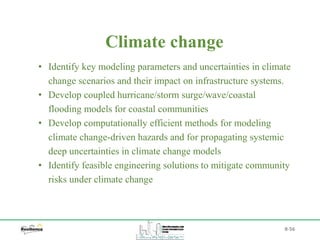 B-56
• Identify key modeling parameters and uncertainties in climate
change scenarios and their impact on infrastructure systems.
• Develop coupled hurricane/storm surge/wave/coastal
flooding models for coastal communities
• Develop computationally efficient methods for modeling
climate change-driven hazards and for propagating systemic
deep uncertainties in climate change models
• Identify feasible engineering solutions to mitigate community
risks under climate change
Climate change
 