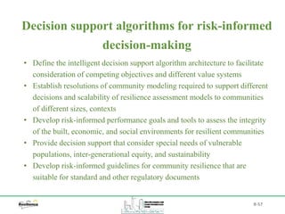 B-57
• Define the intelligent decision support algorithm architecture to facilitate
consideration of competing objectives and different value systems
• Establish resolutions of community modeling required to support different
decisions and scalability of resilience assessment models to communities
of different sizes, contexts
• Develop risk-informed performance goals and tools to assess the integrity
of the built, economic, and social environments for resilient communities
• Provide decision support that consider special needs of vulnerable
populations, inter-generational equity, and sustainability
• Develop risk-informed guidelines for community resilience that are
suitable for standard and other regulatory documents
Decision support algorithms for risk-informed
decision-making
 