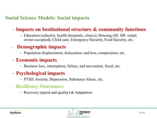 A-54
Social Science Models: Social impacts
– Impacts on Institutional structure & community functions
‒ Education (schools), health (hospitals, clinics); Housing (SF, MF, rental,
owner-occupied); Child care; Emergency/Security, Food Security, etc.
– Demographic impacts
‒ Population displacement, dislocation, and loss, composition, etc.
– Economic impacts
‒ Business loss, interruption, failure, and movement, fiscal, etc.
– Psychological impacts
‒ PTSD, Anxiety, Depression, Substance Abuse, etc.
– Resiliency Outcomes:
‒ Recovery (speed and quality) & Adaptation
 