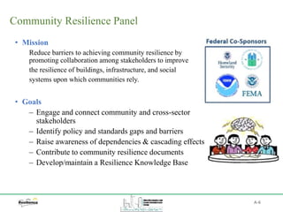 Community Resilience Panel
• Mission
Reduce barriers to achieving community resilience by
promoting collaboration among stakeholders to improve
the resilience of buildings, infrastructure, and social
systems upon which communities rely.
• Goals
‒ Engage and connect community and cross-sector
stakeholders
‒ Identify policy and standards gaps and barriers
‒ Raise awareness of dependencies & cascading effects
‒ Contribute to community resilience documents
‒ Develop/maintain a Resilience Knowledge Base
A-6
 