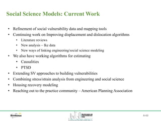 A-63
Social Science Models: Current Work
• Refinement of social vulnerability data and mapping tools
• Continuing work on Improving displacement and dislocation algorithms
• Literature reviews
• New analysis – Ike data
• New ways of linking engineering/social science modeling
• We also have working algorithms for estimating
• Causalities
• PTSD
• Extending SV approaches to building vulnerabilities
• Combining stress/strain analysis from engineering and social science
• Housing recovery modeling
• Reaching out to the practice community – American Planning Association
 