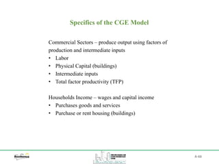 A-66
Specifics of the CGE Model
Commercial Sectors – produce output using factors of
production and intermediate inputs
• Labor
• Physical Capital (buildings)
• Intermediate inputs
• Total factor productivity (TFP)
Households Income – wages and capital income
• Purchases goods and services
• Purchase or rent housing (buildings)
 