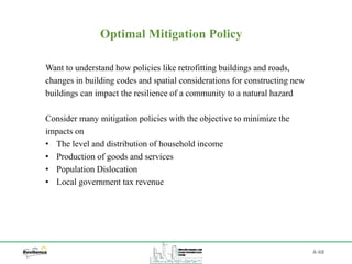 A-68
Optimal Mitigation Policy
Want to understand how policies like retrofitting buildings and roads,
changes in building codes and spatial considerations for constructing new
buildings can impact the resilience of a community to a natural hazard
Consider many mitigation policies with the objective to minimize the
impacts on
• The level and distribution of household income
• Production of goods and services
• Population Dislocation
• Local government tax revenue
 