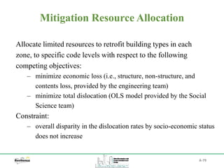 A-79
Mitigation Resource Allocation
Allocate limited resources to retrofit building types in each
zone, to specific code levels with respect to the following
competing objectives:
‒ minimize economic loss (i.e., structure, non-structure, and
contents loss, provided by the engineering team)
‒ minimize total dislocation (OLS model provided by the Social
Science team)
Constraint:
‒ overall disparity in the dislocation rates by socio-economic status
does not increase
 