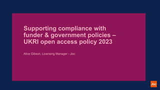 Supporting compliance with
funder & government policies –
UKRI open access policy 2023
Alice Gibson, Licensing Manager - Jisc
 