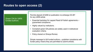 Routes to open access (2)
Permits deposit of AAM on publication no embargo CC-BY
for any UKRI article
• Essential backstop...