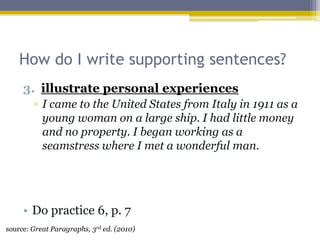 How do I write supporting sentences?illustrate personal experiencesI came to the United States from Italy in 1911 as a young woman on a large ship. I had little money and no property. I began working as a seamstress where I met a wonderful man.Do practice 6, p. 7source: Great Paragraphs, 3rd ed. (2010)