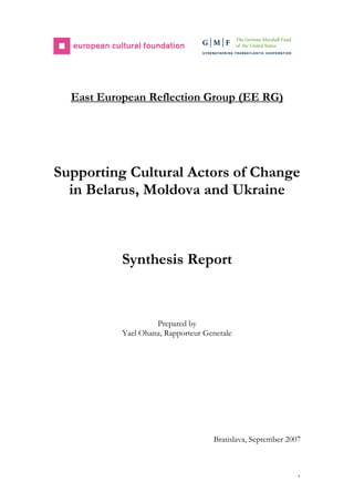 1
East European Reflection Group (EE RG)
Supporting Cultural Actors of Change
in Belarus, Moldova and Ukraine
Synthesis Report
Prepared by
Yael Ohana, Rapporteur Generale
Bratislava, September 2007
 