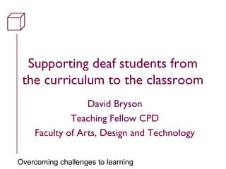 Overcoming challenges to learning
Supporting deaf students from
the curriculum to the classroom
David Bryson
Teaching Fellow CPD
Faculty of Arts, Design and Technology
 