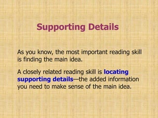 Supporting Details 
As you know, the most important reading skill 
is finding the main idea. 
A closely related reading skill is locating 
supporting details—the added information 
you need to make sense of the main idea. 
 